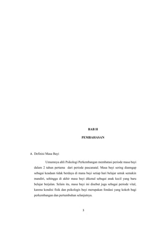 BAB II
PEMBAHASAN
A. Definisi Masa Bayi
Umumnya ahli Psikologi Perkembangan membatasi periode masa bayi
dalam 2 tahun pertama dari periode pascanatal. Masa bayi sering dianngap
sebagai keadaan tidak berdaya di mana bayi setiap hari belajar untuk semakin
mandiri, sehingga di akhir masa bayi dikenal sebagai anak kecil yang baru
belajar berjalan. Selain itu, masa bayi ini disebut juga sebagai periode vital,
karena kondisi fisik dan psikologis bayi merupakan fondasi yang kokoh bagi
perkembangan dan pertumbuhan selanjutnya.
3
 