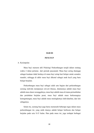 BAB III
PENUTUP
A. Kesimpulan
Masa bayi menurut ahli Psikologi Perkembangan terajdi dalam rentang
waktu 2 tahun pertama dari periode pascanatal. Masa bayi sering dianngap
sebagai keadaan tidak berdaya di mana bayi setiap hari belajar untuk semakin
mandiri, sehingga di akhir masa bayi dikenal sebagai anak kecil yang baru
belajar berjalan.
Perkembangan masa bayi sebagai salah satu bagian dari perkembangan
seorang individu mempunyai ciri-ciri khusus, diantaranya adalah masa bayi
adalah masa dasar sesungguhnya, masa bayi adalah masa di mana pertumbuhan
dan perubahan berjalan pesat, masa bayi adalah masa berkurangnya
ketergantungan, masa bayi adalah masa meningkatnya individualitas, dan lain
sebagainya.
Selain itu, seorang bayi juga harus memenuhi beberapa tugas dalam masa
perkembangan ini, yang salah duanya adalah belajar berbicara dan belajar
berjalan pada usia 9-15 bulan. Dan pada masa ini, juga terdapat berbagai
30
 