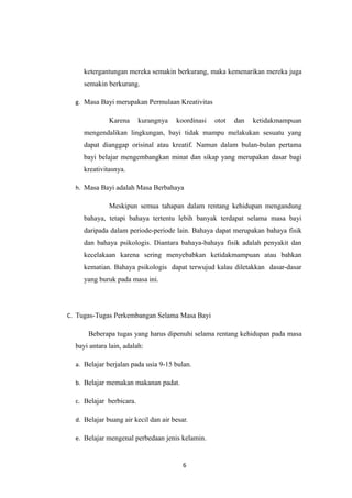 ketergantungan mereka semakin berkurang, maka kemenarikan mereka juga
semakin berkurang.
g. Masa Bayi merupakan Permulaan Kreativitas
Karena kurangnya koordinasi otot dan ketidakmampuan
mengendalikan lingkungan, bayi tidak mampu melakukan sesuatu yang
dapat dianggap orisinal atau kreatif. Namun dalam bulan-bulan pertama
bayi belajar mengembangkan minat dan sikap yang merupakan dasar bagi
kreativitasnya.
h. Masa Bayi adalah Masa Berbahaya
Meskipun semua tahapan dalam rentang kehidupan mengandung
bahaya, tetapi bahaya tertentu lebih banyak terdapat selama masa bayi
daripada dalam periode-periode lain. Bahaya dapat merupakan bahaya fisik
dan bahaya psikologis. Diantara bahaya-bahaya fisik adalah penyakit dan
kecelakaan karena sering menyebabkan ketidakmampuan atau bahkan
kematian. Bahaya psikologis dapat terwujud kalau diletakkan dasar-dasar
yang buruk pada masa ini.
C. Tugas-Tugas Perkembangan Selama Masa Bayi
Beberapa tugas yang harus dipenuhi selama rentang kehidupan pada masa
bayi antara lain, adalah:
a. Belajar berjalan pada usia 9-15 bulan.
b. Belajar memakan makanan padat.
c. Belajar berbicara.
d. Belajar buang air kecil dan air besar.
e. Belajar mengenal perbedaan jenis kelamin.
6
 