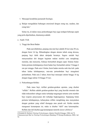 f. Mencapai kestabilan jasmaniah fisiologis.
g. Belajar mengadakan hubungan emosional dengan orang tua, saudara, dan
orang lain.2
Selian itu, di dalam masa perkembangan bayi juga terdapat beberapa aspek
yang perlu diperhatikan, diantaranya adalah:
a. Aspek Fisik
1. Tinggi dan Berat Badan
Pada saat dilahirkan, panjang rata-rata bayi adalah 20 inci atau 50 cm,
dengan berat 3,4 kg. Dibandingkan dengan ukuran tubuh orang dewasa,
panjang bayi lebih dekat daripada beratnya. Segera setelah bayi
menyesuaikan diri dengan kegiatan makan melalui cara menghisap,
menelan, dan mencerna, fisiknya bertumbuh dengan cepat. Selama bulan-
bulan pertama kehidupannya berat badan bayi bertambah sekitar 5 hingga 6
ons per minggu. Pada usia 4 bulan, berat badan mereka naik dua kali. pada
tahun kedua kehidupannya, rata-rata pertumbuhan bayi mengalami
perlambatan. Pada usia 2 tahun, berat bayi mencapai sekitar hingga 16 kg
dengan tinggi sekitar 32 hingga 35 inci.
2. Perkembangan Refleks
Pada masa bayi, terlihat gerakan-gerakan spontan, yang disebut
“refleks”. Refleks adalah gerakan-gerakan bayi yang bersifat otomatis dan
tidak terkoordinir sebagai reaksi terhadap rangsangan tertentu serta member
bayi respons penyesuaian diri terhadap lingkungannya. Sepanjang bulan
pertama kehidupannya, kebanyakan refleks menghilang atau menyatukan
dengan gerakan yang relatif disengaja atau penuh arti. Ketika mereka
menguasai kemampuan ini, maka ia disebut “skill” atau keterampilan.
Refleks dan skil disebut juga kemampuan motorik (motor abilities).3
2 Elizabeth B. Hurlock, Psikologi Perkembangan, (Jakarta: Penerbit Erlangga, 1980), hal 78.
3 Samsunuwiyati Mar’at, Psikologi Perkembangan (Bandung: PT Remaja Rosdakarya, 2008) , hal
92.
7
 