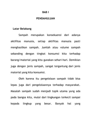 BAB I
PENDAHULUAN
Latar Belakang
Sampah merupakan konsekuensi dari adanya
aktifitas manusia, setiap aktifitas manusia pasti
menghasilkan sampah. Jumlah atau volume sampah
sebanding dengan tingkat konsumsi kita terhadap
barang/material yang kita gunakan sehari-hari. Demikian
juga dengan jenis sampah, sangat tergantung dari jenis
material yang kita konsumsi.
Oleh karena itu pengelolaan sampah tidak bisa
lepas juga dari pengelolaannya terhadap masyarakat.
Masalah sampah sudah menjadi topik utama yang ada
pada bangsa kita, mulai dari lingkungan terkecil sampai
kepada lingkup yang besar. Banyak hal yang
 