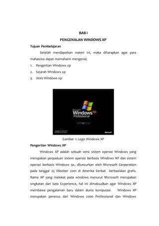 BAB I
PENGENALAN WINDOWS XP
Tujuan Pembelajaran
Setelah mendapatkan materi ini, maka diharapkan agar para
mahasiwa dapat memahami mengenai;
1. Pengertian Windows xp
2. Sejarah Windows xp
3. Jenis Windows xp
Gambar 1: Logo Windows XP
Pengertian Windows XP
Windows XP adalah sebuah versi sistem operasi Windows yang
merupakan perpaduan sistem operasi berbasis Windows NT dan sistem
operasi berbasis Windows 9x, diluncurkan oleh Microsoft Corporation
pada tanggal 25 Oktober 2001 di Amerika Serikat berbasiskan grafis.
Nama XP yang melekat pada windows menurut Microsoft merupakan
singkatan dari kata Experience, hal ini dimaksudkan agar Windows XP
membawa pengalaman baru dalam dunia komputasi. Windows XP
merupakan penerus dari Windows 2000 Professional dan Windows
 