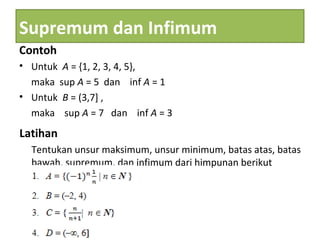 Supremum dan Infimum
Contoh
• Untuk A = {1, 2, 3, 4, 5},
maka sup A = 5 dan inf A = 1
• Untuk B = (3,7] ,
maka sup A = 7 dan inf A = 3
Latihan
Tentukan unsur maksimum, unsur minimum, batas atas, batas
bawah, supremum, dan infimum dari himpunan berikut
 