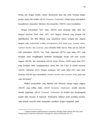 10
barang jadi dengan kualitas standar internasional yang siap untuk bersaing dengan
produk negara lain melalui ASEAN Economic Community sebagai upaya mewujudkan
kesejahteraan masyarakat Indonesia dan masyarakat ASEAN secara keseluruhan.
Dengan terbentuknya AEC, maka ASEAN akan memasuki tahap akhir dari
integrasi ekonomi. Pada tahun 1961, teori integrasi ekonomi yang pertama kali
dipublikasikan oleh Bela Balassa yang menyatakan bahwa terdapat lima tahapan
integrasi yaitu preferential trading arrangements, free trade area, customs union,
common market, dan economic union (Pomfret 2006, hal.72). Pada saat ini, ASEAN
telah menerapkan ASEAN Free Trade Agreement (AFTA) sejak tahun 1991 yang
bertujuan untuk menghilangkan hambatan perdagangan berupa tarif antar sesama
anggota ASEAN, dan menerapkan ASEAN Single Window (ASW) pada tahun 2013
yang bertujuan untuk mengintegrasikan sistem Bea dan Cukai di seluruh kawasan
ASEAN (Alomonte 2013). Dengan penerapan AEC pada tahun 2015 maka pada
dasarnya ASEAN akan menerapkan common market dan economic union pada saat
yang bersamaan15.
Melihat permasalahan yang dihadapi oleh Indonesia sebagai negara anggota
ASEAN yang terlibat dalam ASEAN Economic Community, peneliti mencoba
meneliti bagaimana ASEAN Economic Community ini berjalan dan mempengaruhi
kondisi iklim investasi di Indonesia. Berdasarkan indikator pada penelitian tersebut,
maka peneliti mencoba untuk mengadalan penelitian dengan mengambil judul:
15Laporan Dampak ASEAN Economic Community Terhadap Sektor Industri Dan Jasa, Serta
Tenaga Kerja Di Indonesia, (Kementrian Keuangan RI: Jakarta,2014),pdf, hlm. 4-5.
 