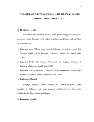 11
“PENGARUH ASEAN ECONOMIC COMMUNITY TERHADAP KONDISI
IKLIM INVESTASI DI INDONESIA”
B. Identifikasi Masalah
Berdasarkan latar belakang masalah, maka peneliti mengajukan pertanyaan-
pertanyaan sebagai kerangka pokok dalam mengadakan pembahasan pada penelitian
ini, sebagai berikut:
1. Bagaimana upaya ASEAN untuk menjamin kebebasan investasi di kawasan Asia
Tenggara melalui ASEAN Economic Community sebelum dan sesudah tahun
2012?
2. Bagaimana kondisi iklim investasi di Kawasan Asia Tenggara, khususnya di
Indonesia sebelum dan sesudah tahun 2012?
3. Bagaimana ASEAN Economic Community dalam mempengaruhi kondisi iklim
investasi di Indonesia sebelum dan sesudah tahun 2012?
1. Pembatasan Masalah
Mengingat banyaknya sumber penelitian dan keterbatasan penulis, maka
penelitian ini difokuskan pada kajian pengaruh ASEAN Economic Community
terhadap kondisi iklim investasi di Indonesia.
2. Perumusan Masalah
 