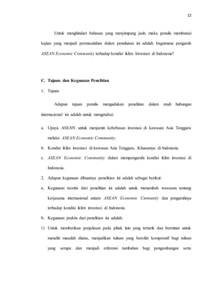 12
Untuk menghindari bahasan yang menyimpang jauh, maka penulis membatasi
kajian yang menjadi permasalahan dalam penuluisan ini adalah: bagaimana pengaruh
ASEAN Economic Community terhadap kondisi iklim Investasi di Indonesia?
C. Tujuan dan Kegunaan Penelitian
1. Tujuan
Adapun tujuan penulis mengadakan penelitian dalam studi hubungan
internasional ini adalah untuk mengetahui:
a. Upaya ASEAN untuk menjamin kebebasan investasi di kawasan Asia Tenggara
melalui ASEAN Economic Community.
b. Kondisi iklim investasi di kawasan Asia Tenggara, Khususnya di Indonesia.
c. ASEAN Economic Community dalam mempengaruhi kondisi iklim investasi di
Indonesia.
2. Adapun kegunaan dibuatnya penelitian ini adalah sebagai berikut:
a. Kegunaan teoritis dari penelitian ini adalah untuk menambah wawasan tentang
kerjasama internasional antara ASEAN Economic Cmmunity dan pengaruhnya
terhadap kondisi iklim investasi di Indonesia.
b. Kegunaan praktis dari penelitian ini adalah:
1) Untuk memberikan penjelasan pada pihak lain yang tertarik dan berminat untuk
meneliti masalah diatas, menjadikan tulisan yang bersifat komperatif bagi tulisan
yang serupa dan menjadi referensi tambahan bagi pengembangan serta
 
