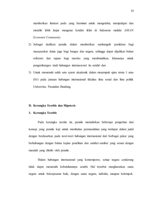 13
memberikan ilustrasi pada yang berminat untuk mengetahui, mempelajari dan
meneliti lebih lanjut mengenai kondisi iklim di Indonesia melalui ASEAN
Economic Community.
2) Sebagai dedikasi penulis dalam memberikan sumbangsih pemikiran bagi
masayarakat dunia juga bagi bangsa dan negara, sehingga dapat dijadikan bahan
referensi dan tujuan bagi mereka yang membutuhkan, khususnya untuk
pengembangan studi hubungan internasional itu sendiri dan
3) Untuk memenuhi salah satu syarat akademik dalam menempuh ujian strata 1 atau
(S1) pada jurusan hubungan internasional fakultas ilmu sosial dan ilmu politik
Universitas Pasundan Bandung.
D. Kerangka Teoritis dan Hipotesis
1. Kerangka Teoritis
Pada kerangka teoritis ini, penulis memafarkan beberapa pengertian dari
konsep yang penulis kaji untuk membahas permasalahan yang terdapat dalam judul
dengan berdasarkan pada teori-teori hubungan internasional dari berbagai pakar yang
berhubungan dengan bahan kajian penelitian dan sumber-sumber yang sesuai dengan
masalah yang diteliti oleh penulis.
Dalam hubungan internasional yang kontemporer, setiap negara cenderung
tidak dapat memenuhi kebutuhannnya sendiri. Hal tersebut mengharuskan suatu
negara untuk bekerjasama baik, dengan suatu negara, individu, maupun kelompok.
 