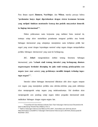 14
Para ilmuan seperti Zimmern, Noel-Bajer, dan Wilson, mereka percaya bahwa
“perdamaian hanya dapat dipertahankan dengan sistem keamanan bersama
yang meliputi tindakan mentransfer konsep dan praktik masyarakat domestik
ke lingkup internasional”16.
Dalam pelaksanaan suatu kerjasama yang melintasi batas nasional ini,
tentunya setiap aktor memerlukan pemahaman mengenai perilaku atau bentuk
hubungan internasional yang selanjutnya menciptakan suatu kebijakan politik luar
negeri yang sesuai dengan kepentingan nasional setiap negara dengan memperhatikan
perilaku hubungan internasional yang saaat ini berlangsung.
J.C. Johari mengemukakan definisi tentang fenomena hubungan
internasional, yaitu “sebuah studi tentang interaksi yang berlangsung diantara
negara-negara berdaulat disamping itu juda studi tentang pelaku-pelaku non
negara (non state actors) yang perilakunya memiliki dampak terhadap tugas-
tugas negara”17.
Interaksi dalam hubungan internasional dilakukan oleh aktor negara maupun
non negara yang menciptakan perilaku atau aktivitas-aktivitas yang pada akibatnya
akan mempengaruhi setiap negara yang melaksanakannya. Hal demikian akan
mempengaruhi cara pandang setiap negara dalam pergaulan internasional untuk
melakukan hubungan dengan negara-negara lain.
16 Scoot Burchill dan Andrew Linklater,Teori-Teori Hubungan Internasional (Terjemahan M.
Sobirin) (Bandung: Penerbit Nusa Media), hlm. 6.
17 “Definisi Hubungan Internasional MenurutPara Ahli”, Dunia Baca.com (Online),dalam
http://duniabaca.com/definisi-hubungan-internasional-menurut-para-ahli.html,diakses pada 04
November 2015.
 