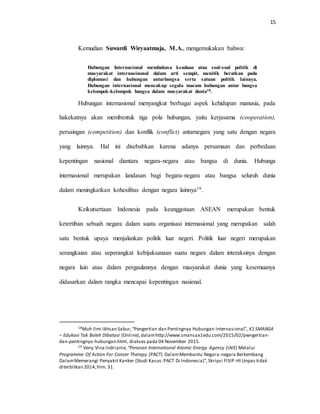15
Kemudian Suwardi Wiryaatmaja, M.A., mengemukakan bahwa:
Hubungan Internasional membahasa keadaan atau soal-soal politik di
masyarakat internasinonal dalam arti sempit, menitik beratkan pada
diplomasi dan hubungan antarbangsa serta satuan politik lainnya.
Hubungan internasional mencakup segala macam hubungan antar bangsa
kelompok-kelompok bangsa dalam masyarakat dunia18.
Hubungan internasional menyangkut berbagai aspek kehidupan manusia, pada
hakekatnya akan membentuk tiga pola hubungan, yaitu kerjasama (cooperation),
persaingan (competition) dan konflik (conflict) antarnegara yang satu dengan negara
yang lainnya. Hal ini disebabkan karena adanya persamaan dan perbedaan
kepentingan nasional diantara negara-negara atau bangsa di dunia. Hubunga
internasional merupakan landasan bagi begara-negara atau bangsa seluruh dunia
dalam meningkatkan kohesifitas dengan negara lainnya19.
Keikutsertaan Indonesia pada keanggotaan ASEAN merupakan bentuk
ketertiban sebuah negara dalam suatu organisasi internasional yang merupakan salah
satu bentuk upaya menjalankan politik luar negeri. Politik luar negeri merupakan
serangkaian atau seperangkat kebijaksanaan suatu negara dalam interaksinya dengan
negara lain atau dalam pergaulannya dengan masyarakat dunia yang kesemuanya
didasarkan dalam rangka mencapai kepentingan nasional.
18Muh Ilmi Ikhsan Sabur,“Pengertian dan Pentingnya Hubungan Internasional”, X1 SMANSA
– Edukasi Tak Boleh Dibatasi (Online),dalamhttp://www.smansax1edu.com/2015/02/pwngertian-
dan-pentingnya-hubungan.html, diakses pada 04 November 2015.
19 Veny Vina Indrianie, “Peranan International Atomic Energy Agency (IAIE) Melalui
Programme Of Action For Cancer Therapy (PACT) DalamMembantu Negara-negara Berkembang
DalamMemerangi Penyakit Kanker (Studi Kasus:PACT Di Indonesia)”,Skripsi FISIP-HI Unpas tidak
diterbitkan 2014,hlm. 31.
 