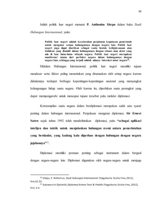16
Istilah politik luar negeri menurut P. Anthonius Sitepu dalam buku Studi
Hubungan Internasional, yaitu:
Politik luar negeri adalah keseluruhan perjalanan keputusan pemerintah
untuk mengatur semua hubungannya dengan negara lain. Politik luar
negeri juga dapat diartikan sebagai suatu bentuk kebijaksanaan atau
tindakan yang diambil dalam hubungannya dengan situasi atau aktor yang
ada di luar batas-batas wilayah negara. Politik luar negeri merupakan
manifestasi utama dari perilaku negara dalam hubungannya dengan
negara lain, sehingga yang terjadi adalah adanya interaksi antar negara20.
Didalam Hubungan Internasional, politik luar negeri memiliki tujuan
mendasar serta faktor paling menentukan yang dirumuskan oleh setiap negara karena
didalamnya terdapat berbagai kepentingan-kepentingan nasional yang menyangkut
kelangsungan hidup suatu negara. Oleh karena itu, diperlukan suatu perangkat yang
dapat mempengaruhi untuk mencapai tujuan tersebut yaitu melalui diplomasi.
Keterampilan suatu negara dalam berdiplomasi merupakan salah satu syarat
penting dalam hubungan internasional. Penjelasan mengenai diplomasi, Sir Ernest
Satow sejak tahun 1992 telah mendefinisikan diplomasi, yaitu “sebagai aplikasi
intelijen dan taktik untuk menjalankan hubungan resmi antara pemerintahan
yang berdaulat, yang kadang kala diperluas dengan hubungan dengan negara
jajahannya”21.
Diplomasi memiliki peranan penting sebagai instrument dalam bergaul
dengan negara-negara lain. Diplomasi digunakan oleh negara-negara untuk menjaga
20 Sitepu, P. Anthonius, Studi Hubungan Internasional (Yogyakarta: Graha Ilmu,2011),
hlm.32-33.
21 Sukawarsini Djelantik, Diplomasi Antara Teori & Praktik (Yogyakarta:Graha Ilmu, 2012),
hlm. 3-4.
 
