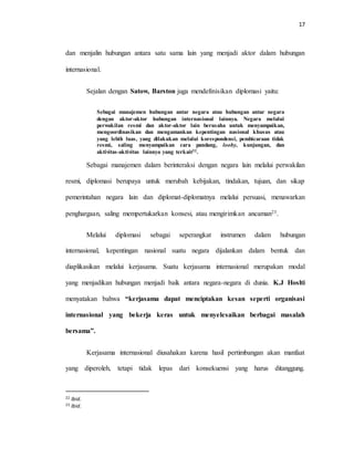 17
dan menjalin hubungan antara satu sama lain yang menjadi aktor dalam hubungan
internasional.
Sejalan dengan Satow, Barston juga mendefinisikan diplomasi yaitu:
Sebagai manajemen hubungan antar negara atau hubungan antar negara
dengan aktor-aktor hubungan internasional lainnya. Negara melalui
perwakilan resmi dan aktor-aktor lain berusaha untuk menyampaikan,
mengoordinasikan dan mengamankan kepentingan nasional khusus atau
yang lebih luas, yang dilakukan melalui korespondensi, pembicaraan tidak
resmi, saling menyampaikan cara pandang, looby, kunjungan, dan
aktivitas-aktivitas lainnya yang terkait22.
Sebagai manajemen dalam berinteraksi dengan negara lain melalui perwakilan
resmi, diplomasi berupaya untuk merubah kebijakan, tindakan, tujuan, dan sikap
pemerintahan negara lain dan diplomat-diplomatnya melalui persuasi, menawarkan
penghargaan, saling mempertukarkan konsesi, atau mengirimkan ancaman23.
Melalui diplomasi sebagai seperangkat instrumen dalam hubungan
internasional, kepentingan nasional suatu negara dijalankan dalam bentuk dan
diaplikasikan melalui kerjasama. Suatu kerjasama internasional merupakan modal
yang menjadikan hubungan menjadi baik antara negara-negara di dunia. K.J Hoslti
menyatakan bahwa “kerjasama dapat menciptakan kesan seperti organisasi
internasional yang bekerja keras untuk menyelesaikan berbagai masalah
bersama”.
Kerjasama internasional diusahakan karena hasil pertimbangan akan manfaat
yang diperoleh, tetapi tidak lepas dari konsekuensi yang harus ditanggung.
22 Ibid.
23 Ibid.
 