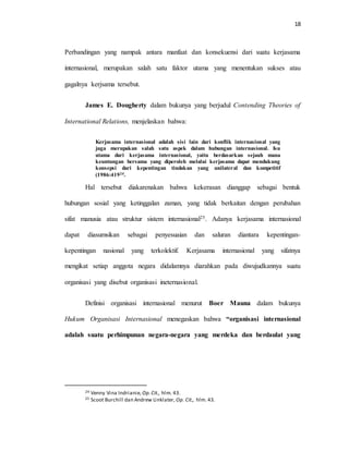 18
Perbandingan yang nampak antara manfaat dan konsekuensi dari suatu kerjasama
internasional, merupakan salah satu faktor utama yang menentukan sukses atau
gagalnya kerjsama tersebut.
James E. Dougherty dalam bukunya yang berjudul Contending Theories of
International Relations, menjelaskan bahwa:
Kerjasama internasional adalah sisi lain dari konflik internasional yang
juga merupakan salah satu aspek dalam hubungan internasional. Isu
utama dari kerjasama internasional, yaitu berdasarkan sejauh mana
keuntungan bersama yang diperoleh melalui kerjasama dapat mendukung
konsepsi dari kepentingan tindakan yang unilateral dan kompetitif
(1986:41924.
Hal tersebut diakarenakan bahwa kekerasan dianggap sebagai bentuk
hubungan sosial yang ketinggalan zaman, yang tidak berkaitan dengan perubahan
sifat manusia atau struktur sistem internasional25. Adanya kerjasama internasional
dapat diasumsikan sebagai penyesuaian dan saluran diantara kepentingan-
kepentingan nasional yang terkolektif. Kerjasama internasional yang sifatnya
mengikat setiap anggota negara didalamnya diarahkan pada diwujudkannya suatu
organisasi yang disebut organisasi ineternasional.
Definisi organisasi internasional menurut Boer Mauna dalam bukunya
Hukum Organisasi Internasional menegaskan bahwa “organisasi internasional
adalah suatu perhimpunan negara-negara yang merdeka dan berdaulat yang
24 Venny Vina Indrianie, Op.Cit., hlm. 43.
25 Scoot Burchill dan Andrew Linklater, Op. Cit., hlm. 43.
 