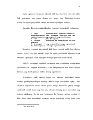 20
Suatu organisasi internasional dibentuk oleh dua atau lebih pihak atau aktor
baik antarnegara atau negara dengan non negara yang didalamnya terdapat
serangkaian tujuan yang hendak dicapai atas dasar kepentingan bersama.
Kemudian, Boweet mengklasifikasikan organisasi internasional berdasarkan:
1. Fungsi : organisasi politik, organisasi administrasi,
organisasi-organisasi yang mempunyai kompetensi luas dan
organisasi-organisasi yang mempunyai kompentensi terbatas.
2. Sifat : global dan regional.
3. Perjanjian : antarnegara dan antarpemerintah dan non
pemerintah.
4. Kewenangan : yang mempunyai kewenangan supranasional
dan tidak mempunyai kewenangan suprasnasional29.
Kehadiran organisasi internasional tidak hanya sebagai wadah bagi aktivitas
tiap-tiap negara tetapi juga memiliki fungsi dan tujuan yang hendak digunakan untuk
mencapai kepentingan dalam menangani berbagai persoalan secara bersama.
ASEAN merupakan organisasi internasional yang menghimpun negara-negara
di kawasan Asia Tenggara. Kerjasama ASEAN mengarah pada suatu bentuk integrasi
kawasan yang dapat dijelaskan melalui konsep regionalisme.
Regionalisme selalu menjadi bagian dari hubungan internasional dimana
terdapat pembagian-pembagian terhadap aktor-aktornya berdasarkan region. Dapat
dikatakan regionalisme adalah sebuah proses menuju keteraturan global, sehingga
membentuk sebuah dunia yang baru atau reformasi terhadap posisi aktor-aktor yang
terdapat didalamnya. Hal ini terus berlangsung dan berlanjut sehingga menjadi ciri
khas dalam dunia internasional, utamanya setelah berakhirnya perang dunia kedua
29Ibid., hlm. 58-59.
 