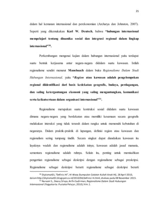 21
dalam hal kemanan internasional dan perekonomian (Archarya dan Johnston, 2007).
Seperti yang dikemukakan Karl W. Deutsch, bahwa “hubungan internasional
mempelajari tentang dinamika sosial dan integrasi regional dalam lingkup
internasional”30.
Perkembangan mengenai kajian dalam hubungan internasional yaitu terdapat
suatu bentuk kerjasama antar negara-negara didalam suatu kawasan. Istilah
regionalisme sendiri menurut Mansbaach dalam buku Regionalisme Dalam Studi
Hubungan Internasional, yaitu “Region atau kawasan adalah pengelompokan
regional diidentifikasi dari basis kedekatan geografis, budaya, perdagangan,
dan saling ketergantungan ekonomi yang saling menguntungkan, komunikasi
serta keikutsertaan dalam organisasi internasional”31.
Regionalisme merupakan suatu kontruksi sosial didalam suatu kawasan
dimana negara-negara yang berdekatan atau memiliki kesamaan secara geografis
melakukan interaksi yang tidak terarah dalam rangka untuk memenuhi kebutuhan di
negaranya. Dalam praktik-praktik di lapangan, definisi region atau kawasan dan
regionalism sering tumpang tindih. Secara singkat dapat diandaikan kawasan itu
layaknya wadah dan regionalisme adalah isinya; kawasan adalah jasad manusia,
sementara regionalisme adalah ruhnya. Selain itu, penting untuk memisahkan
pengertian regionalisme sebagai deskripsi dengan regionalisme sebagai preskripsi.
Regionalisme sebagai deskripsi berarti regionalisme sebagai deskripsi berarti
30 Diplomat01,“Definis HI”, HI Warp (kumpulan Catatan Kuliah Anak HI), 28 April 2010,
dalamhttp://diplomat01.blogspot.co.id/2010/04/definisi-hi.html,diakses pada 08 November 2015.
31 Nuraeni S., Deasy Silvya,Arifin Sudirman, Regionalisme Dalam Studi Hubungan
Internasional (Yogyakarta: Pustaka Pelajar,2010),hlm.1.
 