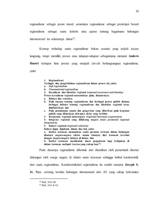 22
regionalisme sebagai posisi moral, sementara regionalisme sebagai preskripsi berarti
regionalisme sebagai suatu doktrin atau ajaran tentang bagaimana hubungan
internasional itu seharusnya diatur32.
Konsep terhadap suatu regionalisme bukan sesuatu yang terjadi secara
langsung, tetapi memiliki proses atau tahapan-tahapan sebagaimana menurut Anderw
Hurrel terdapat lima proses yang menjadi ciri-ciri berlangsungnya regionalisme,
yaitu:
1. Regionalisasi
Terdapat dua pengistilahan regionalisme dalam proses ini, yaitu:
a. Soft regionalism
b. Transnational regionalism
2. Kesadaran dan identitas regional (regional awareness and identity)
Proses kesadaran regional menentukan pada, diantaranya:
a. Bahasa dan retorika;
b. Pada wacana tentang regionalisme dan berbagai proses politik dimana
berbagai definisi tentang regionalisme dan identitias regional terus
didefinisikan; dan
c. Pada pemahaman umum dan pengertian yang diberikan pada kegiatan
politik yang dilakukan oleh para aktor yang terlibat.
3. Kerjasama regional antarnegara (regional interstate cooperation)
4. Integrasi regional yang didukung negara (state promoted regional
integration)
5. Kohesi regional (regional cohesion)
Kohesi dapat dipahami dalam dua hal, yaitu:
a. Ketika kawasan memainkan suatu peranan tertentu dalam hubungan
diantara negara-negara (aktor utama lainnya) dari kawasan tersebut
dengan negara-negara lainnya di dunia; dan
b. Ketika kawasan membentuk dasar pengaturan bagi kebijakan di
dalam kawasan meliputi isu-isu yang cukup luas33.
Pada dasarnya regionalisme dibentuk dan diarahkan oleh pemerintah disertai
dukungan oleh warga negara di dalam suatu kawasan sehingga timbul karakteristik
dari suatu regionalimse. Karakteristikdari regionalisme itu sendiri menurut Joseph S.
Jr. Nye, seorang teoritisi hubungan internasional dari AS yang cukup terkemuka
32 Ibid., hlm. 05.
33 Ibid., hlm. 6-12.
 