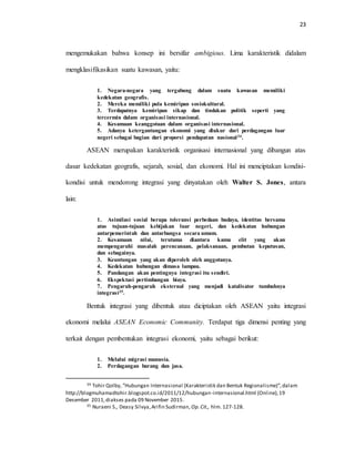 23
mengemukakan bahwa konsep ini bersifar ambigious. Lima karakteristik didalam
mengklasifikasikan suatu kawasan, yaitu:
1. Negara-negara yang tergabung dalam suatu kawasan memiliki
kedekatan geografis.
2. Mereka memiliki pula kemiripan sosiokultural.
3. Terdapatnya kemiripan sikap dan tindakan politik seperti yang
tercermin dalam organisasi internasional.
4. Kesamaan keanggotaan dalam organisasi internasional.
5. Adanya ketergantungan ekonomi yang diukur dari perdagangan luar
negeri sebagai bagian dari proporsi pendapatan nasional34.
ASEAN merupakan karakteristik organisasi internasional yang dibangun atas
dasar kedekatan geografis, sejarah, sosial, dan ekonomi. Hal ini menciptakan kondisi-
kondisi untuk mendorong integrasi yang dinyatakan oleh Walter S. Jones, antara
lain:
1. Asimilasi sosial berupa toleransi perbedaan budaya, identitas bersama
atas tujuan-tujuan kebijakan luar negeri, dan kedekatan hubungan
antarpemerintah dan antarbangsa secara umum.
2. Kesamaan nilai, terutama diantara kamu elit yang akan
mempengaruhi masalah perencanaan, pelaksanaan, pembutan keputusan,
dan sebagainya.
3. Keuntungan yang akan diperoleh oleh anggotanya.
4. Kedekatan hubungan dimasa lampau.
5. Pandangan akan pentingnya integrasi itu sendiri.
6. Ekspektasi pertimbangan biaya.
7. Pengaruh-pengaruh eksternal yang menjadi katalisator tumbuhnya
integrasi35.
Bentuk integrasi yang dibentuk atau diciptakan oleh ASEAN yaitu integrasi
ekonomi melalui ASEAN Economic Community. Terdapat tiga dimensi penting yang
terkait dengan pembentukan integrasi ekonomi, yaitu sebagai berikut:
1. Melalui migrasi manusia.
2. Perdagangan barang dan jasa.
34 Tohir Qolby, ”Hubungan Internasional (Karakteristik dan Bentuk Regionalisme)”,dalam
http://blogmuhamadtohir.blogspot.co.id/2011/12/hubungan-internasional.html (Online),19
Desember 2011,diakses pada 09 November 2015.
35 Nuraeni S., Deasy Silvya,Arifin Sudirman, Op.Cit., hlm. 127-128.
 