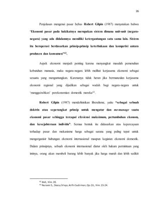 26
Penjelasan mengenai pasar bebas Robert Gilpin (1987) menyatakan bahwa
“Ekonomi pasar pada hakikatnya merupakan sistem dimana unit-unit (negara-
negara) yang ada didalamnya memiliki ketergantungan satu sama lain. Sistem
itu beroperasi berdasarkan prinsip-prinsip keterbukaan dan kompetisi antara
produsen dan konsumen”42.
Aspek ekonomi menjadi penting karena menyangkut masalah pemenuhan
kebutuhan manusia, maka negara-negara lebih melihat kerjasama ekonomi sebagai
sesuatu yang menguntungkan. Karenanya tidak heran jika bermunculan kerjasama
ekonomi regional yang dijadikan sebagai wadah bagi negara-negara untuk
‘menggairahkan’ perekonomian domestik mereka43.
Robert Gilpin (1987) mendefinisikan liberalisme, yaitu “sebagai sebuah
doktrin atau seperangkat prinsip untuk mengatur dan me-manage suatu
ekonomi pasar sehingga tercapai efesiensi maksimum, pertumbuhan ekonom,
dan kesejahteraan individu”. Semua bentuk itu didasarkan atas kepercayaan
terhadap pasar dan mekanisme harga sebagai sarana yang paling tepat untuk
mengorganisir hubungan ekonomi internasional maupun kegiatan ekonomi domestik.
Dalam prinsipnya, sebuah ekonomi internasional diatur oleh hukum permintaan yang
intinya, orang akan membeli barang lebih banyak jika harga murah dan lebih sedikit
42 Ibid., hlm. 20.
43 Nuraeni S., Deasy Silvya,Arifin Sudirman, Op.Cit., hlm. 23-24.
 