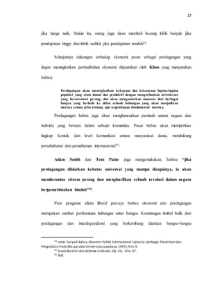 27
jika harga naik. Selain itu, orang juga akan membeli barang lebih banyak jika
pendapatan tinggi dan lebih sedikit jika pendapatan rendah44.
Selanjutnya dukungan terhadap ekonomi pasar sebagai perdagangan yang
dapat meningkatkan pertumbuhan ekonomi dinyatakan oleh Khan yang menyatakan
bahwa:
Perdagangan akan meningkatkan kekayaan dan kekuasaan bagian-bagian
populasi yang cinta damai dan produktif dengan mengorbankan aristokrasi
yang berorientasi perang, dan akan mengantarkan manusia dari berbagai
bangsa yang berbeda ke dalan sebuah hubungan yang akan menjadikan
mereka semua jelas tentang apa kepentingan fundamental mereka.
Perdagangan bebas juga akan menghancurkan pemisah antara negara dan
individu yang bersatu dalam sebuah komunitas. Pasar bebas akan memperluas
lingkup kontak dan level komunikasi antara masyarakat dunia, mendukung
persahabatan dan pemahaman internasional45.
Adam Smith dan Tom Paine juga mengemukakan, bahwa “jika
perdagangan dibiarkan kebatas universal yang mampu dicapainya, ia akan
memberantas sistem perang dan menghasilkan sebuah revolusi dalam negara
berpemerintahan biadab”46.
Para penganut aliran liberal percaya bahwa ekonomi dan perdagangan
merupakan sumber perdamaian hubungan antar bangsa. Keuntungan timbal balik dari
perdagangan dan interdependensi yang berkembang diantara bangsa-bangsa
44 Umar Suryadi Bakry, Ekonomi Politik Internasional (Jakarta:Lembaga Penelitian Dan
Pengabdian Pada MasyarakatUniversitasJayabaya,1997),hlm.9.
45 Scoot Burchill dan Andrew Linklater, Op. Cit., hlm. 47.
46 Ibid.
 