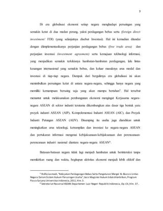 3
Di era globalisasi ekonomi setiap negara menghadapi persaingan yang
semakin ketat di dua medan perang, yakni perdagangan bebas serta (foreign direct
investment/ FDI) (yang selanjutnya disebut Investasi). Hal ini kemudian ditandai
dengan diimplementasikanya perjanjian perdagangan bebas (free trade area) dan
perjanjian investasi (investment agreement) serta kemajuan tekhnologi informasi,
yang menjadikan semakin terkikisnya hambatan-hambatan perdagangan, lalu lintas
keuangan internasional yang semakin bebas, dan keluar masuknya arus modal dan
investasi di tiap-tiap negara. Dampak dari bergulirnya era globalisasi ini akan
menimbulkan persaingan ketat di antara negara-negara, sehingga hanya negara yang
memiliki kemampuan bersaing saja yang akan mampu bertahan5. Hal tersebut
menuntut untuk melaksanakan pembangunan ekonomi mengingat Kerjasama negara-
negara ASEAN di sektor industri terutama dikembangkan atas dasar tiga bentuk yaiu:
proyek industri ASEAN (AIP), Kompelementasi Industri ASEAN (AIC), dan Proyek
Industri Patungan ASEAN (AIJV). Disamping itu usaha juga diarahkan untuk
meningkatkan arus teknologi, ketrampilan dan investasi ke negara-negara ASEAN
dan pertukaran informasi mengenai kebijaksanaan-kebijaksanaan dan perencanaan-
perencanaan industri nasional diantara negara-negara ASEAN6.
Batasan-batasan negara tidak lagi menjadi hambatan untuk berinteraksi tanpa
memikirkan ruang dan waktu, begitupun aktivitas ekonomi menjadi lebih efektif dan
5 Ridho Jusmadi,“Kebijakan Perdagangan Bebas Serta Pengaturan Merger & Akuisisi Lintas
Negara DalamSistem Hukum Persaingan Usaha”,tesis Magister Hukum tidak diterbitkan,Program
Pasca Sarjana UniversitasIndonesia,2011,hlm.3.
6 Sekretariat Nasoinal ASEAN Departemen Luar Negeri Republik Indonesia, Op.Cit.,hlm. 37..
 