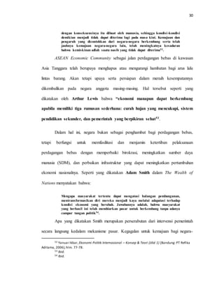 30
dengan konsekuensinya itu dibuat oleh manusia, sehingga kondisi-kondisi
demikian menjadi tidak dapat diterima lagi pada masa kini. Kemajuan dan
pengaruh yang dicontohkan dari negara-negara berkembang serta telah
jauhnya kemajuan negara-negara lain, telah meningkatnya kesadaran
bahwa kemiskinan adlah suatu nasib yang tidak dapat diterima52.
ASEAN Economic Community sebagai jalan perdagangan bebas di kawasan
Asia Tanggara telah berupaya menghapus atau mengurangi hambatan bagi arus lalu
lintas barang. Akan tetapi upaya serta persiapan dalam meraih kesempatannya
dikembalikan pada negara anggota masing-masing. Hal tersebut seperti yang
dikatakan oleh Arthur Lewis bahwa “ekonomi manapun dapat berkembang
apabila memiliki tiga rumusan sederhana: curah hujan yang mencukupi, sistem
pendidikan sekunder, dan pemerintah yang berpikiran sehat53.
Dalam hal ini, negara bukan sebagai penghambat bagi perdagangan bebas,
tetapi berfungsi untuk memfasilitasi dan menjamin ketertiban pelaksanaan
perdagangan bebas dengan memperbaiki birokrasi, meningkatkan sumber daya
manusia (SDM), dan perbaikan infrastruktur yang dapat meningkatkan pertumbuhan
ekonomi nasionalnya. Seperti yang dikatakan Adam Smith dalam The Wealth of
Nations menyatakan bahwa:
Mengapa masyarakat tertentu dapat mengatasi halangan pembangunan,
mentransformasikan diri mereka menjadi kaya melalui adapatasi terhadap
kondisi ekonomi yang berubah. Jawabannya adalah, bahwa masyarakat
yang berhasil ini telah membiarkan pasar untuk berkembang tanpa adanya
campur tangan politik54.
Apa yang dikatakan Smith merupakan perserabutan dari intervensi pemerintah
secara langsung kedalam mekanisme pasar. Kegagalan untuk kemajuan bagi negara-
52 Yanuar Ikbar, Ekonomi Politik Internasional – Konsep & Teori (Jilid 1) (Bandung: PT Refika
Aditama, 2006),hlm. 77-78.
53 Ibid.
54 Ibid.
 