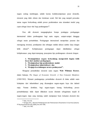 31
negara sedang membangun, adalah karena ketidaksempurnaan pasar domestik,
ekonomi yang tidak efesien dan kekakuan sosial. Hal lain yang menjadi persoalan
utama negara berkembang adalah proses pembentukan atau akumulasi modal yang
cepat sebagai dasar vital bagi pembangunan55.
Para ahli ekonomi mengungkapkan betapa pentingnya perdagangan
internasional dalam pembangunan bagi suatu negara, sampai-sampai dianggap
sebagai mesin pertumbuhan. Perdagangan internasional memperluas pasaran dan
merangsang investasi, pemdapatan dan tabungan melalui alokasi sumber daya dengan
lebih efesien56. Kebijaksanaan perdagangan dapat didefinisikan sebagai
kebijaksanaan yang dapat menopang pencepatan laju pembangunan ekonomi dengan:
1. Memungkinkan negara berkembang memperoleh bagian lebih
besar dari manfaat perdagangan;
2. Meningkatkan laju pembentukam modal;
3. Meningkatkan industrialisasi; dan
4. Menjaga keseimbangan neraca pembayaran57.
Mengenai pertumbuhan ekonomi suatu negara Walt Whitman Rostow,
dalam bukunya The Stages of Economic Growth: A Non Comunist Manifesto
(1960/1962). Menurut pandangannya pertumbuhan ekonomi di dunia adalah suatu
kelanjutan dari industrialisasi yang dicanangkan negara-negara kaya dan industri
maju. Namun demikian, bagi negara-negara kurang berkembang proses
pertumbuhannya tidak dapat dilakukan secara dramatis sebagaimana terjadi di
negara-negara maju yang memang sudah mempunyai basis kekuatan ekonomi dan
55 Ibid., hlm. 82.
56 Jhingan,M.L., Ekonomi Pembangunan dan Perencanaan (Terjemahan D. Guritno) (Jakarta:
PT RajaGrafindo Persada,2004),hlm.447-448.
57 Ibid., hlm. 460.
 
