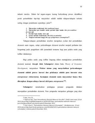 32
industri mereka. Dalam hal negara-negara kurang berkembang proses identifikasi
posisi pertumbuhan tiap-tiap masyarakat adalah melalui tahapan-tahapan tertentu
seiring dengan pendekatan sejarahnya yakni58:
1. Masyarakat tradisional (the traditional stage)
2. Masyarakat pra kondisi untuk periode lepas landas (the pre-condition
for take off)
3. Periode lepas landas (take off)
4. Gerak menuju kedewasaan (the drive to maturity)
5. Tingkat konsumsi tinggi (the age of high-mass consumption)59.
Tahapan-tahapan pertumbuhan tersebut merupakan evolusi dari pertumbuhan
ekonomi suatu negara, setiap perkembangan ekonomi tersebut menjadi perhatian dan
bergantung pada pengelolaan oleh pemerintah terutama bagi para pelaku usaha yang
terlibat didalamnya.
Bagi pelaku usaha yang terlibat langsung dalam meningkatkan pertumbuhan
ekonomi nasional, Joseph Alois Schumpeter dalam buku Theory of Economic
Development, menyatakan “Faktor utama yang menyebabkan perkembangan
ekonomi adalah proese inovasi dan pelakunya adalah para inovator atau
entrepreneur (wiraswasta). Kemajuan ekonomi suatu masyarakat hanya bisa
diterapkan dengan adanya inovasi oleh para entrepreneur”60.
Schumpeter menekankan pentingnya peranan pengusaha didalam
mewujudkan pertumbuhan ekonomi. Para pengusaha merupakan golongan yang akan
58 Ibid., hlm. 91.
59 Septriani Ajo, “Teori Pertumbuhan Ekonomi Menurut Para Ahli”, Chief’s nano-nano,10 Juli
2013,dalamhttp://ceptt094.blogspot.co.id/2013/07/teori-pertumbuhan-ekonomi-menurut-
para.html#axzz3t6uKl7uA,diakses pada 01 Desember 2015.
60 Putri Intan P., “Pertumbuhan Ekonomi Menurut Schumpeter”, Wordpress.com, 15 Juni
2014,dalamhttp://putrifanda.wordpress.com/2014/06/15/3-5-pertumbuhan-ekonomi-menurut-
schumpeter/, diakses pada 01 Desember 2015.
 