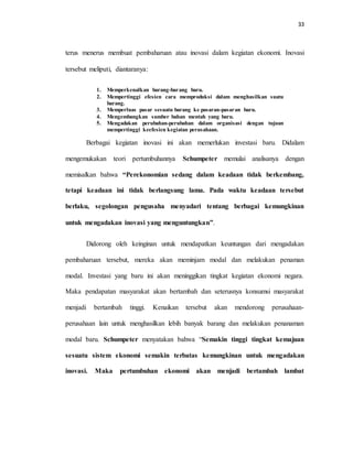 33
terus menerus membuat pembaharuan atau inovasi dalam kegiatan ekonomi. Inovasi
tersebut meliputi, diantaranya:
1. Memperkenalkan barang-barang baru.
2. Mempertinggi efesien cara memproduksi dalam menghasilkan suatu
barang.
3. Memperluas pasar sesuatu barang ke pasaran-pasaran baru.
4. Mengembangkan sumber bahan mentah yang baru.
5. Mengadakan perubahan-perubahan dalam organisasi dengan tujuan
mempertinggi keefesien kegiatan perusahaan.
Berbagai kegiatan inovasi ini akan memerlukan investasi baru. Didalam
mengemukakan teori pertumbuhannya Schumpeter memulai analisanya dengan
memisalkan bahwa “Perekonomian sedang dalam keadaan tidak berkembang,
tetapi keadaan ini tidak berlangsung lama. Pada waktu keadaan tersebut
berlaku, segolongan pengusaha menyadari tentang berbagai kemungkinan
untuk mengadakan inovasi yang menguntungkan”.
Didorong oleh keinginan untuk mendapatkan keuntungan dari mengadakan
pembaharuan tersebut, mereka akan meminjam modal dan melakukan penaman
modal. Investasi yang baru ini akan meninggikan tingkat kegiatan ekonomi negara.
Maka pendapatan masyarakat akan bertambah dan seterusnya konsumsi masyarakat
menjadi bertambah tinggi. Kenaikan tersebut akan mendorong perusahaan-
perusahaan lain untuk menghasilkan lebih banyak barang dan melakukan penanaman
modal baru. Schumpeter menyatakan bahwa “Semakin tinggi tingkat kemajuan
sesuatu sistem ekonomi semakin terbatas kemungkinan untuk mengadakan
inovasi. Maka pertumbuhan ekonomi akan menjadi bertambah lambat
 