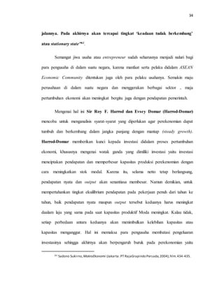 34
jalannya. Pada akhirnya akan tercapai tingkat ‘keadaan tudak berkembang’
atau stationary state”61.
Semangat jiwa usaha atau entrepreneur sudah seharusnya menjadi naluri bagi
para pengusaha di dalam suatu negara, karena manfaat serta pelaku didalam ASEAN
Economic Community ditentukan juga oleh para pelaku usahanya. Semakin maju
perusahaan di dalam suatu negara dan menggerakan berbagai sektor , maja
pertumbuhan ekonomi akan meningkat bergitu juga dengan pendapatan pemerintah.
Mengenai hal ini Sir Roy F. Harrod dan Evsey Domar (Harrod-Domar)
mencoba untuk menganalisis syarat-syarat yang diperlukan agar perekenomian dapat
tumbuh dan berkembang dalam jangka panjang dengan mantap (steady growth).
Harrod-Domar memberikan kunci kepada investasi didalam proses pertumbuhan
ekonomi, khususnya mengenai watak ganda yang dimiliki investasi yaitu investasi
menciptakan pendapatan dan memperbesar kapasitas produksi perekenomian dengan
cara meningkatkan stok modal. Karena itu, selama netto tetap berlangsung,
pendapatan nyata dan output akan senantiasa membesar. Namun demikian, untuk
mempertahankan tingkat ekuilibrium pendapatan pada pekerjaan penuh dari tahun ke
tahun, baik pendapatan nyata maupun output tersebut keduanya harus meningkat
daalam laju yang sama pada saat kapasitas produktif Moda meningkat. Kalau tidak,
setiap perbedaan antara keduanya akan menimbulkan kelebihan kapasitas atau
kapasitas menganggur. Hal ini memaksa para pengusaha membatasi pengeluaran
investasinya sehingga akhirnya akan berpengaruh buruk pada perekonomian yaitu
61 Sadono Sukirno, MakroEkonomi (Jakarta: PT RajaGrapindo Persada,2004),hlm.434-435.
 