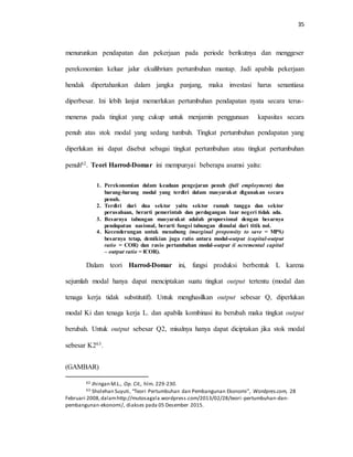 35
menurunkan pendapatan dan pekerjaan pada periode berikutnya dan menggeser
perekonomian keluar jalur ekuilibrium pertumbuhan mantap. Jadi apabila pekerjaan
hendak dipertahankan dalam jangka panjang, maka investasi harus senantiasa
diperbesar. Ini lebih lanjut memerlukan pertumbuhan pendapatan nyata secara terus-
menerus pada tingkat yang cukup untuk menjamin penggunaan kapasitas secara
penuh atas stok modal yang sedang tumbuh. Tingkat pertumbuhan pendapatan yang
diperlukan ini dapat disebut sebagai tingkat pertumbuhan atau tingkat pertumbuhan
penuh62. Teori Harrod-Domar ini mempunyai beberapa asumsi yaitu:
1. Perekonomian dalam keadaan pengejaran penuh (full employment) dan
barang-barang modal yang terdiri dalam masyarakat digunakan secara
penuh.
2. Terdiri dari dua sektor yaitu sektor rumah tangga dan sektor
perusahaan, berarti pemerintah dan perdagangan luar negeri tidak ada.
3. Besarnya tabungan masyarakat adalah proporsional dengan besarnya
pendapatan nasional, berarti fungsi tabungan dimulai dari titik nol.
4. Kecenderungan untuk menabung (marginal propensity to save = MPS)
besarnya tetap, demikian juga ratio antara modal-output (capital-output
ratio = COR) dan rasio pertambahan modal-output (i ncremental capital
– output ratio = ICOR).
Dalam teori Harrod-Domar ini, fungsi produksi berbentuk L karena
sejumlah modal hanya dapat menciptakan suatu tingkat output tertentu (modal dan
tenaga kerja tidak substitutif). Untuk menghasilkan output sebesar Q, diperlukan
modal Ki dan tenaga kerja L. dan apabila kombinasi itu berubah maka tingkat output
berubah. Untuk output sebesar Q2, misalnya hanya dapat diciptakan jika stok modal
sebesar K263.
(GAMBAR)
62 Jhingan M.L., Op. Cit., hlm. 229-230.
63 Sholehan Suyuti, “Teori Pertumbuhan dan Pembangunan Ekonomi”, Wordpres.com, 28
Februari 2008,dalamhttp://mutosagala.wordpress.com/2013/02/28/teori -pertumbuhan-dan-
pembangunan-ekonomi/, diakses pada 05 Desember 2015.
 