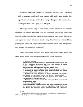 37
Kemudian Sunariyah memberikan pengertian investasi, yaitu “investasi
ialah penanaman modal untuk satu ataupun lebih aktiva yang dimiliki dan
juga biasanya berjangka waktu lama dengan harapan untuk mendapatkan
keuntungan dimasa-masa yang akan datang”66.
Masuknya investasi asing ke suatu negara, bisanya diharapkan bisa memberi
keuntungan dan manfaat timbal balik. Ada segi keuntungan (profit) bagi investor dan
ada segi manfaat (benefit) bagi rakyat di negara penerima (tuan rumah). Bagi rakyat
dan negara tuan rumah, keberadaan investasi asing diharapkan bisa turut mendukung
pembangunan, antara lain dengan menyediakan tambahan modal untuk menggerakan
roda produksi dan peningkatan taraf hidup67.
Modal asing dapat memasuki suatu negara dalam bentuk modal swasta dan
modal negara. Modal asing swasta dapat mengambil bentuk, diantaranya:
1. Investasi Langsung
Berarti bahwa perusahaan dari negara penanam modal secara de facto dan
de jure melakukan pengawasan atas asset yang ditanam di negara
pengimpor modal dengan cara investasi itu.
Investasi langsung dapat mengambil beberapa bentuk, yaitu:
a. Pembentukan suatu cabang perusahaan di negara pengimpor modal;
b. Pembentukan suatu perusahaan dalam mana perusahaan dari negara
penanam modal memiliki mayoritas saham;
c. Pembentukan suatu perusahaan di negara pengimpor yang semata-
mata dibiayai oleh perusahaan yang terletak di negara penanam modal;
d. Mendirikan suatu korporasi di negara penanam modal untuk secara
khusus beroperasi di negara lain; atau
e. Menaruh asset tetap di negara lain oleh perusahaan nasional dari
negara penanam modal.
2. Investasi Tidak Langsung
Lebih dikenal sebagai investasi portfolio atau rentier sebagian besar terdiri
dari penguasaan atas saham yang dapat dipindahkan (yang dikeluarkan
atau dijamin oleh pemerintah negara pengimpor modal), atas saham atau
66 Ibid.
67 Teuku May Rudi, Ekonomi Politik Internasional: Peran Domestik Hingga Ancaman
Globalisasi (Bandung: Penerbit Nuansa,2007), html. 160.
 