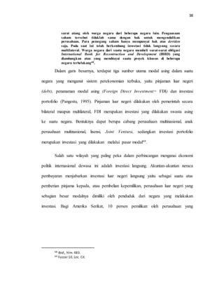 38
surat utang oleh warga negara dari beberapa negara lain. Penguasaan
saham tersebut tidaklah sama dengan hak untuk mengendalikan
perusahaan. Para pemegang saham hanya mempunyai hak atas deviden
saja. Pada saat ini telah berkembang investasi tidak langsung secara
multilateral. Warga negara dari suatu negara membeli surat-surat obligasi
International Bank for Recontruction and Development (IBRD) yang
diambangkan atau yang membiayai suatu proyek khusus di beberapa
negara terbelakang68.
Dalam garis besarnya, terdapat tiga sumber utama modal asing dalam suatu
negara yang menganut sistem perekonomian terbuka, yaitu pinjaman luar negeri
(debt), penanaman modal asing (Foreign Direct Investment= FDI) dan investasi
portofolio (Pangestu, 1995). Pinjaman luar negeri dilakukan oleh pemerintah secara
bilateral maupun multilateral, FDI merupakan investasi yang dilakukan swasta asing
ke suatu negara. Bentuknya dapat berupa cabang perusahaan multinasional, anak
perusahaan multinasional, lisensi, Joint Ventura, sedangkan investasi portofolio
merupakan investasi yang dilakukan melalui pasar modal69.
Salah satu wilayah yang paling peka dalam perbincangan menganai ekonomi
politik internasional dewasa ini adalah investasi langsung. Akuntan-akuntan neraca
pembayaran menjabarkan investasi luar negeri langsung yaitu sebagai suatu atus
pemberian pinjama kepada, atau pembelian kepemilikan, perusahaan luar negeri yang
sebagian besar modalnya dimiliki oleh penduduk dari negara yang melakukan
investasi. Bagi Amerika Serikat, 10 persen pemilikan oleh perusahaan yang
68 Ibid., hlm. 483.
69 Fazzar 10, Loc. Cit.
 