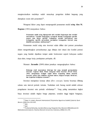 39
menginvestasikan modalnya sudah mencakup pengertian definisi langsung yang
ditetapkan resmi oleh pemerintah70.
Mengenai faktor yang dapat mempengaruhi penanaman modal asing Alan M.
Rugman (1981) menyatakan bahwa:
Penanaman modal asing dipengaruhi oleh variabel lingkungan dan variabel
internalisasi. Variabel lingkungan seringkali disebut keunggulan spesifik
negara atau faktor spesifik. Sedangkan variabel internalisasi atau
keunggulan spesifik perusahaan merupakan keunggulan internal yang
dimililki perusahaan multinasional71.
Penanaman modal asing atau investasi selain dilihat dari potensi perusahaan
dalam mengembangkan perusahaannya juga ditinjau dari situasi dan kondisi potensi
negara yang hendak dijadikan tempat untuk berinvestasi seperti kekayaan sumber
daya alam, tenaga kerja, pendapatan perkapita, dll.
Menurut Zaenudin (2009) dalam jurnalnya mengungkapkan bahwa:
Bebarapa studi menemukan beberapa hal yang menjadi permasahalan
investasi. Laporan Bank Dunia mengenai iklim investasi (World Bank,
2005) mengatakan terdapat empat faktor terpenting dalam menarik
investasi, antara lain stabilitas ekonomi makro, tingkat korupsi, birokrasi,
dan kepastian kebijakan ekonomi72.
Investasi merupakan konsep aliran (flow concept), karena besarnya dihitung
selama satu interval periode tertentu. Tambahan stok barang modal adalah sebesar
pengeluaran investasi satu periode sebelumnya73. Yang paling menentukan tingkat
biaya investasi adalah tingkat bunga pinjaman, semakin tinggi tingkat bunganya,
70 Peter H. Lindert, Ekonomi Internasional (Terjemahan Agustinus Subekti) (Jakarta: Bumi
Aksara,1994),hlm. 631-632.
71 Ibid.
72 Ibid.
73 Prathama Rahardja,mandalaManurung, Pengantar Ilmu Ekonomi (MikroEkonomi &
Makroekonomi) (Jakarta: Fakultas Ekonomi Universitas Indonesia,2008),hlm.270.
 
