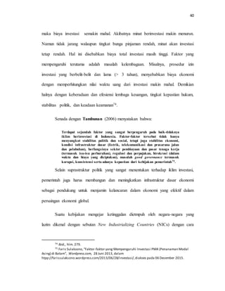 40
maka biaya investasi semakin mahal. Akibatnya minat berinvestasi makin menurun.
Namun tidak jarang walaupun tingkat bunga pinjaman rendah, minat akan investasi
tetap rendah. Hal ini disebabkan biaya total investasi masih tinggi. Faktor yang
mempengaruhi terutama adalah masalah kelembagaan. Misalnya, prosedur izin
investasi yang berbelit-belit dan lama (> 3 tahun), menyebabkan biaya ekonomi
dengan memperhitungkan nilai waktu uang dari investasi makin mahal. Demikian
halnya dengan keberadaan dan efesiensi lembaga keuangan, tingkat kepastian hukum,
stabilitas politik, dan keadaan keamanan74.
Senada dengan Tambunan (2006) menyatakan bahwa:
Terdapat sejumlah faktor yang sangat berpengaruh pada baik-tidaknya
iklim berinvestasi di Indonesia. Faktor-faktor tersebut tidak hanya
menyangkut stabilitas politik dan sosial, tetapi juga stabilitas ekonomi,
kondisi infrastruktur dasar (listrik, telekomunikasi dan prasarana jalan
dan pelabuhan), berfungsinya sektor pembiayaan dan pasar tenaga kerja
(termasuk isu-isu perburuhan), regulasi dan perpajakan, birokrasi (dalam
waktu dan biaya yang diciptakan), masalah good governance termasuk
korupsi, konsistensi serta adanya kepastian dari kebijakan pemerintah75.
Selain suprastruktur politik yang sangat menentukan terhadap iklim investasi,
pemerintah juga harus membangun dan meningkatkan infrastruktur dasar ekonomi
sebagai pendukung untuk menjamin kelancaran dalam ekonomi yang efektif dalam
persaingan ekonomi global.
Suatu kebijakan mengejar ketinggalan dietmpuh oleh negara-negara yang
lazim dikenal dengan sebutan New Industrializing Countries (NICs) dengan cara
74 Ibid., hlm. 279.
75 Faris Sulaksono,“Faktor-faktor yang Mempengaruhi Investasi PMA (Penanaman Modal
Asing) di Batam”, Wordpress.com, 28 Juni 2013, dalam
htpp://farissulaksono.wordpress.com/2013/06/28/investasi/,diakses pada 06 Desember 2015.
 