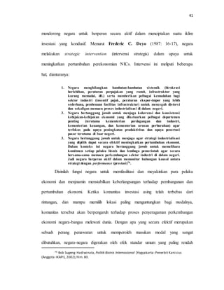 41
mendorong negara untuk berperan secara aktif dalam menciptakan suatu iklim
investasi yang kondusif. Menurut Frederic C. Deyo (1987: 16-17), negara
melakukan strategic intervention (intervensi strategis) dalam upaya untuk
meningkatkan pertumbuhan perekonomian NICs. Intervensi ini meliputi beberapa
hal, diantaranya:
1. Negara menghilangkan hambatan-hambatan sistemik (birokrasi
berlebihan, peraturan perpajakan yang rumit, infrastruktur yang
kurang memadai, dll.) serta memberikan pelbagai kemudahan bagi
sektor industri (insentif pajak, peraturan ekspor-impor yang lebih
sederhana, pembenaan fasilitas infrastruktur) untuk mencegah distorsi
dan sekaligus memacu proses industrialisasi di dalam negeri.
2. Negara bertanggung jawab untuk menjaga koherensi dan konsistensi
kebijakan-kebijakan ekonomi yang dikeluarkan pelbagai departemen
penting (terutama kementerian perdagangan dan industri,
kementerian keuangan, dan kementerian urusan perburuhan) agar
terfokus pada upaya peningkatan produktivitas dan upaya penertasi
pasar terutama di luar negeri.
3. Negara bertanggung jawab untuk menjaga agar strategi industrialisasi
yang dipilih dapat secara efektif meningkatkan pertumbuhan ekonomi.
Dalam konteks ini negara bertanggung jawab untuk memelihara
komitmen setiap pelaku bisnis dan lembaga pemerintah agar secara
bersama-sama memacu perkembangan sektor industri di dalam negeri.
Jadi negara berperan aktif dalam memonitor hubungan kausal antara
strategi dengan performance (prestasi)76.
Disinilah fungsi negara untuk memfasilitasi dan meyakinkan para pelaku
ekonomi dan menjnamin menstabilkan keberlangsungan terhadap pembangunan dan
pertumbuhan ekonomi. Ketika komunitas investasi asing telah terbebas dari
rintangan, dan mampu memilih lokasi paling menguntungkan bagi modalnya,
komunitas tersebut akan berpengaruh terhadap proses penyeragaman perkembangan
ekonomi negara-bangsa melewati dunia. Dengan apa yang secara efektif merupakan
sebuah perang penawaran untuk memperoleh masukan modal yang sangat
dibutuhkan, negara-negara digerakan oleh efek standar umum yang paling rendah
76 Bob Sugeng Hadiwinata, Politik Bisinis Internasional (Yogyakarta: Penerbit Kanisius
(Anggota IKAPI), 2002),hlm. 80.
 