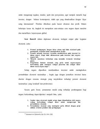 42
untuk mengurangi regulasi, standar, upah dan persyaratan, agar nampak menarik bagi
investor, dengan bahasa kontemporer, inilah apa yang dimaksudkan dengan ‘daya
saing internasional’. Prioritas diberikan pada hasrat efesiensi dan profit. Dalam
beberapa kasus ini, langkah ini merupakan satu-satunya cara negara dapat merebut
dan memelihara kepercayaan global.
Scot Burcell dalam diplomasi ekonomi, terdapat empat pilar kegiatan
ekonomi, yaitu:
1. Promosi perdagangan, dengan fokus utama tapi tidak eksklusif pada
penanganan kegiatan untuk meningkatkan ekspor.
2. Promosi peluang investasi, terutama memfokuskan pada investasi ke
dalam negeri, tetapi tidak dikhususkan pada investasi dari negara-
negara lain.
3. Menarik masuknya tekhnologi yang memadai, termasuk teknologi
panen.
4. Pengelolaan bantuan ekonomi, yang perlu untuk negara-negara
berkembang pada umumnya sebagai penerima dan sebagai donor
dalam kasus negara maju77.
Setiap negara dipastikan membutuhkan investasi untuk meningkatkan
pertumbuhan ekonomi nasionalnya , begitu juga dengan penarikan investasi harus
disertai dengan rencana strategis yang meyakinkan terhadap potensi ekonomi
nasionalnya yang kondusif dan proinvestasi.
Secara garis besar, penanaman modal asing terhadap pembangunan bagi
negara berkembang dapat diperinci menjadi lima, yaitu:
1. Sumber dana eksternal (modal asing) dapat dimanfaatkan oleh negara
sedang berkembang sebagai dasar untuk mempercepat dan
pertumbuhan ekonomi.
2. Pertumbuhan ekonomi yang meningkat perlu diikuti dengan perpi
ndahan struktur produksi dan perdagangan.
77 Sukawarsini Djelantik, Op.Cit., hlm. 230.
 