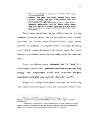 43
3. Modal asing dapat berperan penting dalam memobilisasi dana maupun
transformasi struktural.
4. Kebutuhan akan modal asing menjadi menurun segera setelah
perubahan struktural benar-benar terjadi meskipun modal asing
dimasa selanjutnya lebih produktif.
5. Bagi negara-negara sedang berkembang yang tidak mampu memulai
membangun industri-industri berat dan industri strategis, adanya
modal asing akan sangat membantu untuk dapat mendirikan pabrik-
pabrik baja, alat-alat mesin, pabrik elektronik, industri kimia dasar
dan sebagainya78.
Dengan adanya investasi disatu sisi yang diyakini sebagai alat yang bisa
meningkatkan pertumbuhan ekonomi, disisi lain juga diharapkan mampu membangun
perekonomian dari tradisional menuju modernisasi ekonomi. Dengan demikain
pendapatan atau penghasilan dari pengelolaan investasi untuk negara berkembang
seperti Indonesia senantiasa berpengaruh untuk menjawab masalah dari ekonomi
nasionalnya melalui kekuatan investasi dari pada melalui pinjaman atau bantuan luar
negeri.
Seperti yang dikatakan menurut Muhammad Aulia Zul Thirafi (2012)
dalam jurnalnya menyatakan bahwa “penanaman modal asing atau investasi asing
dianggap lebih menguntungkan karena tidak memerlukan kewajiban
pengembalian kepada pihak asing seperti halnya hutang luar negeri”79.
Kerugian dan keuntungan sudah menjadi suatu bagian dari investasi yang
sudah menjadi konsekuensi bagi para investor untuk menanamkan modalnya di suatu
78 Mutmainnah Thalib,”Penanaman Modal Asing”, Tumblr.com, dalam
http://ninathalib.tumblr.com/post/52298890226/penanaman-modal-asing,diakses pada06
Desember 2015.
79 Muhammad Aulia Zul Thirafi,“Pengaruh Pertumbuhan Ekonomi, Ketersediaan Tenaga
Kerja,Infrastruktur,Dan Kepadatan Penduduk Terhadap Penanaman Modal AsingDi Kabupaten
kendal” dalamEconomics Development Analisys Journal, EDAJ 2 (1) 2013, hlm. 2.
 