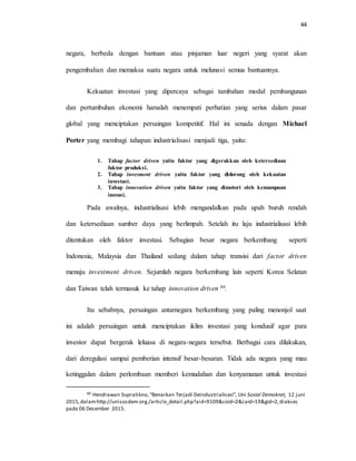 44
negara, berbeda dengan bantuan atau pinjaman luar negeri yang syarat akan
pengembalian dan memaksa suatu negara untuk melunasi semua bantuannya.
Kekuatan investasi yang dipercaya sebagai tambahan modal pembangunan
dan pertumbuhan ekonomi haruslah menempati perhatian yang serius dalam pasar
global yang menciptakan persaingan kompetitif. Hal ini senada dengan Michael
Porter yang membagi tahapan industrialisasi menjadi tiga, yaitu:
1. Tahap factor driven yaitu faktor yang digerakkan oleh ketersediaan
faktor produksi.
2. Tahap invesment driven yaitu faktor yang didorong oleh kekuatan
investasi.
3. Tahap innovation driven yaitu faktor yang dimotori oleh kemampuan
inovasi.
Pada awalnya, industrialisasi lebih mengandalkan pada upah buruh rendah
dan ketersediaan sumber daya yang berlimpah. Setelah itu laju industrialisasi lebih
ditentukan oleh faktor investasi. Sebagian besar negara berkembang seperti
Indonesia, Malaysia dan Thailand sedang dalam tahap transisi dari factor driven
menuju investment driven. Sejumlah negara berkembang lain seperti Korea Selatan
dan Taiwan telah termasuk ke tahap innovation driven 80.
Itu sebabnya, persaingan antarnegara berkembang yang paling menonjol saat
ini adalah persaingan untuk menciptakan iklim investasi yang kondusif agar para
investor dapat bergerak leluasa di negara-negara tersebut. Berbagai cara dilakukan,
dari deregulasi sampai pemberian intensif besar-besaran. Tidak ada negara yang mau
ketinggalan dalam perlombaan memberi kemudahan dan kenyamanan untuk investasi
80 Hendrawan Supratikno,“Benarkan Terjadi Deindustrialisasi”, Uni Sosial Demokrat, 12 juni
2015,dalamhttp://unisosdem.org./article_detail.php?aid=9109&coid=2&caid=19&gid=2,diakses
pada 06 Desember 2015.
 