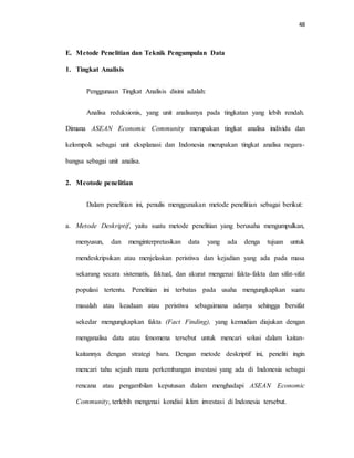48
E. Metode Penelitian dan Teknik Pengumpulan Data
1. Tingkat Analisis
Penggunaan Tingkat Analisis disini adalah:
Analisa reduksionis, yang unit analisanya pada tingkatan yang lebih rendah.
Dimana ASEAN Economic Community merupakan tingkat analisa individu dan
kelompok sebagai unit eksplanasi dan Indonesia merupakan tingkat analisa negara-
bangsa sebagai unit analisa.
2. Meotode penelitian
Dalam penelitian ini, penulis menggunakan metode penelitian sebagai berikut:
a. Metode Deskriptif, yaitu suatu metode penelitian yang berusaha mengumpulkan,
menyusun, dan menginterpretasikan data yang ada denga tujuan untuk
mendeskripsikan atau menjelaskan peristiwa dan kejadian yang ada pada masa
sekarang secara sistematis, faktual, dan akurat mengenai fakta-fakta dan sifat-sifat
populasi tertentu. Penelitian ini terbatas pada usaha mengungkapkan suatu
masalah atau keadaan atau peristiwa sebagaimana adanya sehingga bersifat
sekedar mengungkapkan fakta (Fact Finding), yang kemudian diajukan dengan
menganalisa data atau fenomena tersebut untuk mencari solusi dalam kaitan-
kaitannya dengan strategi baru. Dengan metode deskriptif ini, peneliti ingin
mencari tahu sejauh mana perkembangan investasi yang ada di Indonesia sebagai
rencana atau pengambilan keputusan dalam menghadapi ASEAN Economic
Community, terlebih mengenai kondisi iklim investasi di Indonesia tersebut.
 