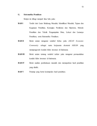 51
G. Sistematika Penulisan
Skripsi ini dibagi menjadi lima bab, yaitu:
BAB I Terdiri dari Latar Belakang Masalah, Identifikasi Masalah, Tujuan dan
Kegunaan Penelitian, Kerangka Pemikiran dan Hipotesis, Metode
Penelitian dan Teknik Pengumpulan Data, Lokasi dan Lamanya
Penelitian, serta Sistematika Penulisan.
BAB II Berisi uraian mengenai variabel bebas yaitu ASEAN Economic
Community sebagai suatu kerjasama ekonomi ASEAN yang
mempengaruhi kondisi iklim investasi di Indonesia.
BAB III Berisi uraian tentang variabel terikat yaitu mengenai permasalahan
kondisi iklim investasi di Indonesia.
BAB IV Berisi analisis pembahasan masalah dan memaparkan hasil penelitian
yang diteliti.
BAB V Penutup yang berisi kesimpulan hasil penelitian.
 
