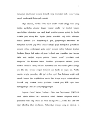 7
manajemen industrialisasi ekonomi domestik yang berorientasi pada output barang
mentah atau komoditi bukan pada produksi.
Bagi Indonesia, stabilitas politik masih bersifat sensitif sehingga tidak jarang
tuntutan perubahan diwarnai dengan berakhir anarki. Hal tersebut tentunya
menyebabkan infrastruktur yang masih lemah semakin terganggu apalagi jika kondisi
ekonomi yang sedang lesu. Agenda penting pemerintah yang sudah seharusnya
menjadi perhatian yaitu mengembangkan iptek, pengembangan infrastruktur dan
manajemen ekonomi yang lebih kondusif sebagai upaya meningkatkan pertumbuhan
ekonomi melalui pembangunan pada sektor ekonomi melalui kekuatan investasi.
Hambatan lainnya baik dalam pelayanan birokrasi atau pengelolaan yang tumpang
tindih harus menjadi program prioritas “revolusi mental” pemerintah selain
transparansi dan kepastian hukum. Lemahnya pembangunan ekonomi tersebut
membuat indonesia kurang berkreasi memainkan roda perekenomian global sehingga
arus lalu lintas investasi menjadi terhambat dan beralih ke negara lain. Padahal
masalah tersebut merupakan nilai jual (selling point) bagi Indonesia sendiri untuk
menarik investasi dan mengeksplorasi sumber daya sebagai respon keadaan ekonomi
domestik yang menuntut adanya perubahan ekonomi yang lebih cepat dalam
menanggulangi kemiskinan dan penganggurangan.
Laporan United Nation Confrence Trade And Development (UNCTAD)
dalam laporan tahunan 2014 menyatakan bahwa Indonesia mengalami kenaikan
penanaman modal asing sebesar 20 persen ke angka US$22,6 miliar dari US$ 18,8
miliar dibanding tahun sebelumnya. Pertumbuhan investasi asing di Indonesia ini
 