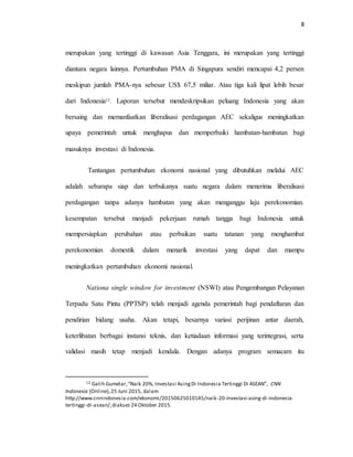 8
merupakan yang tertinggi di kawasan Asia Tenggara, ini merupakan yang tertinggi
diantara negara lainnya. Pertumbuhan PMA di Singapura sendiri mencapai 4,2 persen
meskipun jumlah PMA-nya sebesar US$ 67,5 miliar. Atau tiga kali lipat lebih besar
dari Indonesia12. Laporan tersebut mendeskripsikan peluang Indonesia yang akan
bersaing dan memanfaatkan liberalisasi perdagangan AEC sekaligus meningkatkan
upaya pemerintah untuk menghapus dan memperbaiki hambatan-hambatan bagi
masuknya investasi di Indonesia.
Tantangan pertumbuhan ekonomi nasional yang dibutuhkan melalui AEC
adalah sebarapa siap dan terbukanya suatu negara dalam menerima liberalisasi
perdagangan tanpa adanya hambatan yang akan menganggu laju perekonomian.
kesempatan tersebut menjadi pekerjaan rumah tangga bagi Indonesia untuk
mempersiapkan perubahan atau perbaikan suatu tatanan yang menghambat
perekonomian domestik dalam menarik investasi yang dapat dan mampu
meningkatkan pertumbuhan ekonomi nasional.
Nationa single window for investment (NSWI) atau Pengembangan Pelayanan
Terpadu Satu Pintu (PPTSP) telah menjadi agenda pemerintah bagi pendaftaran dan
pendirian bidang usaha. Akan tetapi, besarnya variasi perijinan antar daerah,
keterlibatan berbagai instansi teknis, dan ketiadaan informasi yang terintegrasi, serta
validasi masih tetap menjadi kendala. Dengan adanya program semacam itu
12 Galih Gumelar,“Naik 20%, Investasi AsingDi Indonesia Tertinggi Di ASEAN”, CNN
Indonesia (Online),25 Juni 2015, dalam
http://www.cnnindonesia.com/ekonomi/20150625010145/naik-20-investasi-asing-di-indonesia-
tertinggi-di-asean/,diakses 24 Oktober 2015.
 