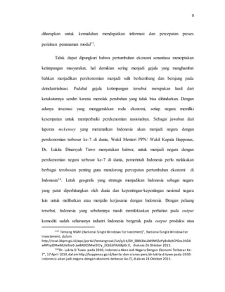 9
diharapkan untuk kemudahan mendapatkan informasi dan percepatan proses
perizinan penanaman modal13.
Tidak dapat dipungkuri bahwa pertumbuhan ekonomi senantiasa menciptakan
ketimpangan masyarakat, hal demikian sering menjadi gejala yang menghambat
bahkan menjadikan perekonomian menjadi sulit berkembang dan berujung pada
deindustrialisasi. Padahal gejala ketimpangan tersebut merupakan hasil dari
ketakutannya sendiri karena menolak perubahan yang tidak bisa dihindarkan. Dengan
adanya investasi yang menggerakkan roda ekonomi, setiap negara memiliki
kesempatan untuk memperbaiki perekenomian nasionalnya. Sebagai jawaban dari
laporan mckensey yang meramalkan Indonesia akan menjadi negara dengan
perekonomian terbesar ke-7 di dunia, Wakil Menteri PPN/ Wakil Kepala Bappenas,
Dr. Lukita Dinarsyah Tuwo menyatakan bahwa; untuk menjadi negara dengan
perekenomian negara terbesar ke-7 di dunia, pemerintah Indonesia perlu melakukan
berbagai terobosan penting guna mendorong percepatan pertumbuhan ekonomi di
Indonesia14. Letak geografis yang strategis menjadikan Indonesia sebagai negara
yang patut diperhitungkan oleh dunia dan kepentingan-kepentingan nasional negara
lain untuk melibatkan atau menjalin kerjasama dengan Indonesia. Dengan peluang
tersebut, Indonesia yang sebelumnya masih memfokuskan perhatian pada output
komoditi sudah seharusnya industri Indonesia bergerak pada output produksi atau
13“ Tentang NSWI (National SingleWindows For Ivestment)”, National SingleWindowFor
Investement, dalam
http://nswi.bkpm.go.id/wps/portal/tentangnswi/!ut/p/c4/04_SB8K8xLLM9MSSzPy8xBz9CP0os3hDA
wNPJydDRwMLXx9Ja0-zwBADE5Mwl3Cly_2CbEdFAJ6Bp0c!/, diakses 26 Oktober 2015.
14“Dr. Lukita D Tuwo: pada 2030, Indonesia Akan Jadi Negara Dengan Ekonomi Terbesar Ke-
7”, 17 April 1014,dalamhttp://bappenas.go.id/berita-dan-siaran-pers/dr-lukita-d-tuwo-pada-2030-
indonesia-akan-jadi-negara-dengan-ekonomi-terbesar-ke-7/,diakses 24 Oktober 2015.
 
