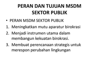PERAN DAN TUJUAN MSDM
SEKTOR PUBLIK
• PERAN MSDM SEKTOR PUBLIK
1. Meningkatkan mutu aparatur birokrasi
2. Menjadi instrumen utama dalam
membangun kekuatan birokrasi.
3. Membuat perencanaan strategis untuk
merespon perubahan lingkungan
 