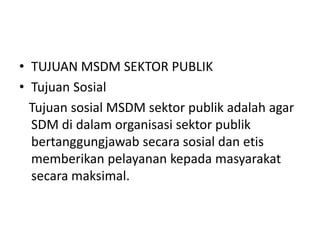 • TUJUAN MSDM SEKTOR PUBLIK
• Tujuan Sosial
Tujuan sosial MSDM sektor publik adalah agar
SDM di dalam organisasi sektor publik
bertanggungjawab secara sosial dan etis
memberikan pelayanan kepada masyarakat
secara maksimal.
 