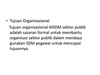 • Tujuan Organisasional
Tujuan organisasional MSDM sektor publik
adalah sasaran formal untuk membantu
organisasi sektor publik dalam mendaya
gunakan SDM pegawai untuk mencapai
tujuannya.
 
