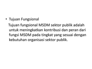 • Tujuan Fungsional
Tujuan fungsional MSDM sektor publik adalah
untuk meningkatkan kontribusi dan peran dari
fungsi MSDM pada tingkat yang sesuai dengan
kebutuhan organisasi sektor publik.
 