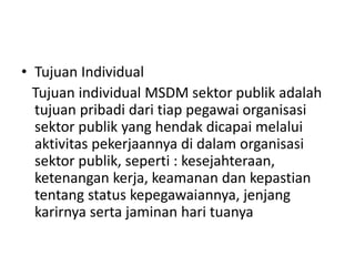 • Tujuan Individual
Tujuan individual MSDM sektor publik adalah
tujuan pribadi dari tiap pegawai organisasi
sektor publik yang hendak dicapai melalui
aktivitas pekerjaannya di dalam organisasi
sektor publik, seperti : kesejahteraan,
ketenangan kerja, keamanan dan kepastian
tentang status kepegawaiannya, jenjang
karirnya serta jaminan hari tuanya
 