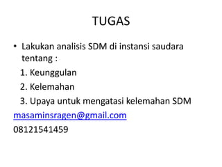 TUGAS
• Lakukan analisis SDM di instansi saudara
tentang :
1. Keunggulan
2. Kelemahan
3. Upaya untuk mengatasi kelemahan SDM
masaminsragen@gmail.com
08121541459
 