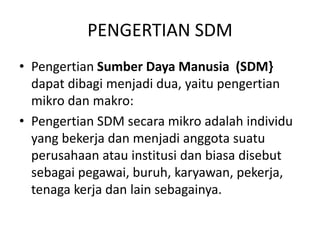 PENGERTIAN SDM
• Pengertian Sumber Daya Manusia (SDM}
dapat dibagi menjadi dua, yaitu pengertian
mikro dan makro:
• Pengertian SDM secara mikro adalah individu
yang bekerja dan menjadi anggota suatu
perusahaan atau institusi dan biasa disebut
sebagai pegawai, buruh, karyawan, pekerja,
tenaga kerja dan lain sebagainya.
 