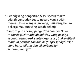 • Sedangkang pengertian SDM secara makro
adalah penduduk suatu negara yang sudah
memasuki usia angkatan kerja, baik yang belum
bekerja maupun yang sudah bekerja.
“Secara garis besar, pengertian Sumber Daya
Manusia (SDM) adalah individu yang bekerja
sebagai penggerak suatu organisasi, baik institusi
maupun perusahaan dan berfungsi sebagai aset
yang harus dilatih dan dikembangkan
kemampuannya”.
 